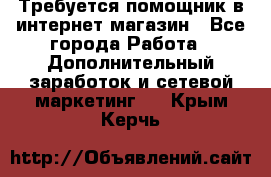 Требуется помощник в интернет-магазин - Все города Работа » Дополнительный заработок и сетевой маркетинг   . Крым,Керчь